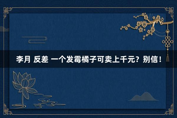 李月 反差 一个发霉橘子可卖上千元？别信！