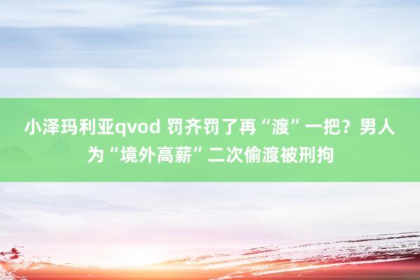 小泽玛利亚qvod 罚齐罚了再“渡”一把？男人为“境外高薪”二次偷渡被刑拘