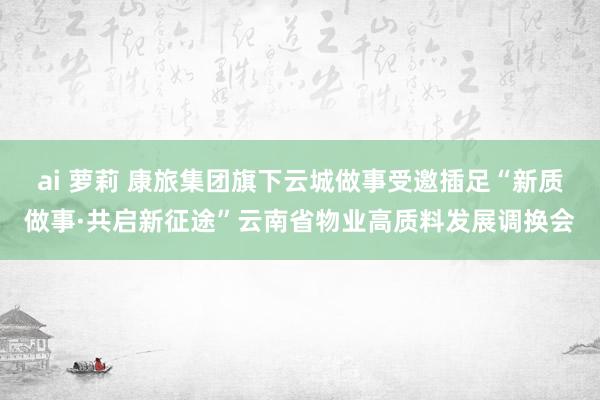 ai 萝莉 康旅集团旗下云城做事受邀插足“新质做事·共启新征途”云南省物业高质料发展调换会