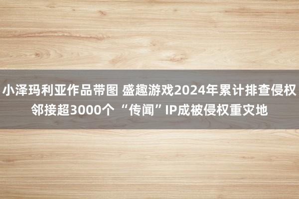 小泽玛利亚作品带图 盛趣游戏2024年累计排查侵权邻接超3000个 “传闻”IP成被侵权重灾地