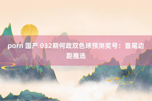 porn 国产 032期何政双色球预测奖号：首尾边距推选