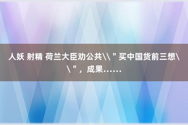 人妖 射精 荷兰大臣劝公共\＂买中国货前三想\＂，成果……