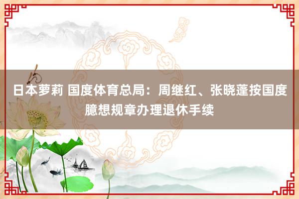 日本萝莉 国度体育总局：周继红、张晓蓬按国度臆想规章办理退休手续