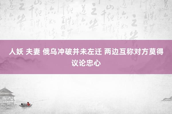 人妖 夫妻 俄乌冲破并未左迁 两边互称对方莫得议论忠心