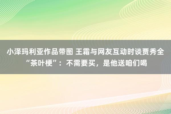 小泽玛利亚作品带图 王霜与网友互动时谈贾秀全“茶叶梗”：不需要买，是他送咱们喝