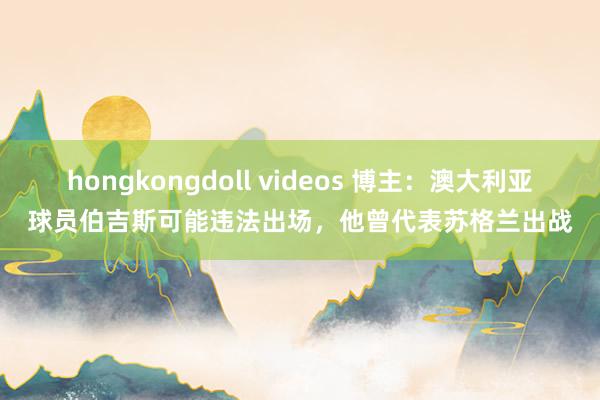 hongkongdoll videos 博主：澳大利亚球员伯吉斯可能违法出场，他曾代表苏格兰出战