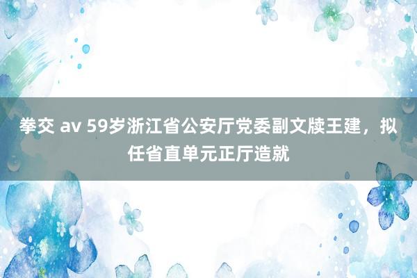拳交 av 59岁浙江省公安厅党委副文牍王建，拟任省直单元正厅造就