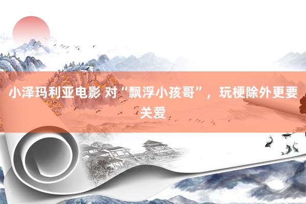 小泽玛利亚电影 对“飘浮小孩哥”，玩梗除外更要关爱