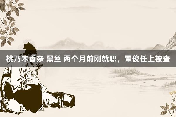 桃乃木香奈 黑丝 两个月前刚就职，覃俊任上被查