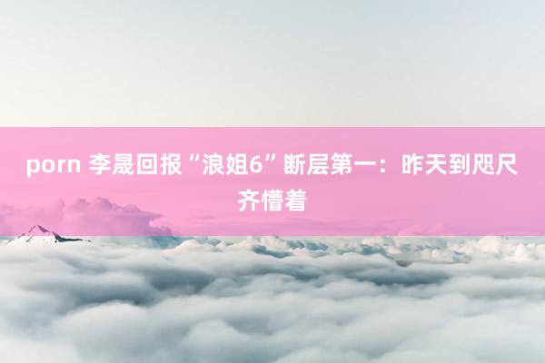 porn 李晟回报“浪姐6”断层第一：昨天到咫尺齐懵着