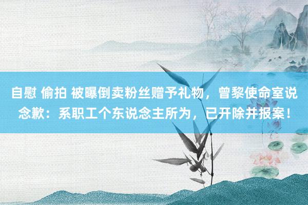 自慰 偷拍 被曝倒卖粉丝赠予礼物，曾黎使命室说念歉：系职工个东说念主所为，已开除并报案！