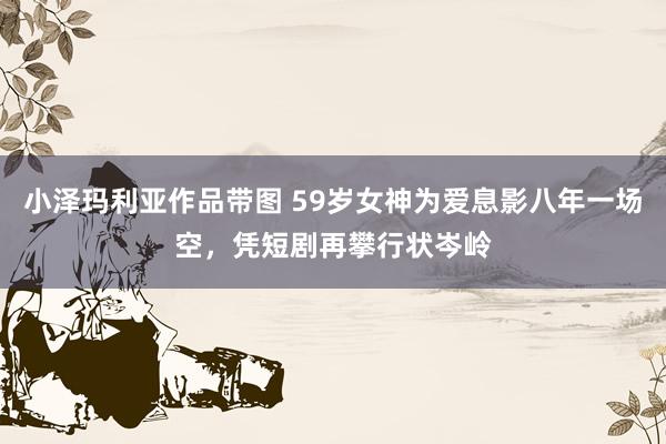 小泽玛利亚作品带图 59岁女神为爱息影八年一场空，凭短剧再攀行状岑岭