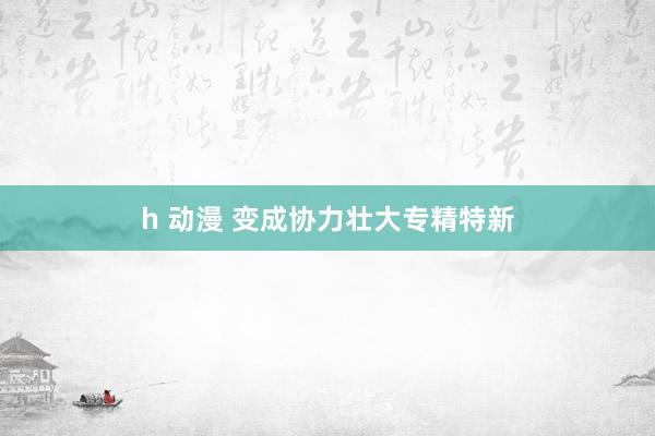 h 动漫 变成协力壮大专精特新