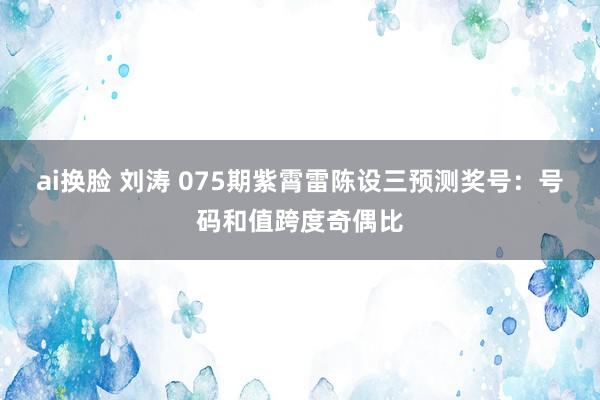 ai换脸 刘涛 075期紫霄雷陈设三预测奖号：号码和值跨度奇偶比