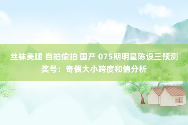 丝袜美腿 自拍偷拍 国产 075期明皇陈设三预测奖号：奇偶大小跨度和值分析