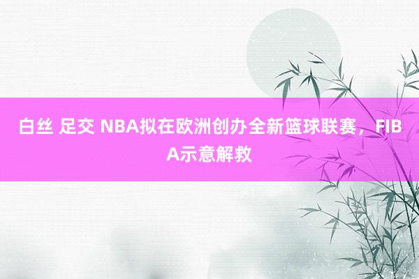 白丝 足交 NBA拟在欧洲创办全新篮球联赛，FIBA示意解救