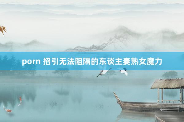 porn 招引无法阻隔的东谈主妻熟女魔力