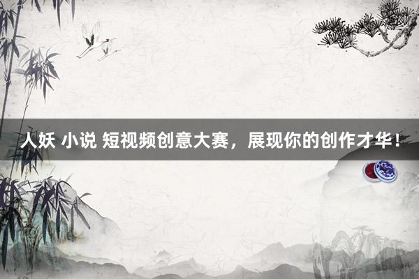 人妖 小说 短视频创意大赛，展现你的创作才华！