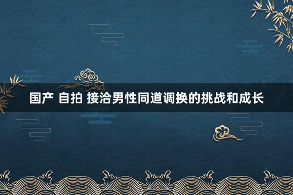 国产 自拍 接洽男性同道调换的挑战和成长