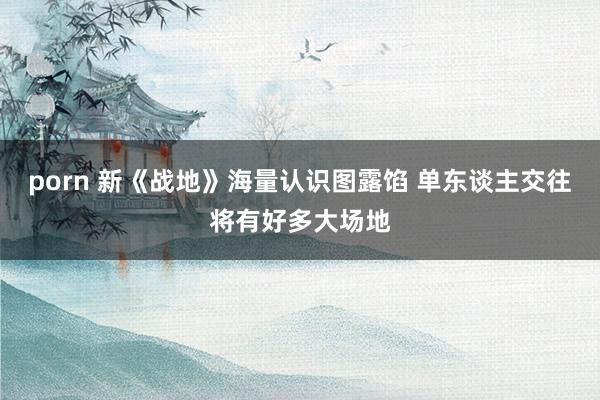 porn 新《战地》海量认识图露馅 单东谈主交往将有好多大场地