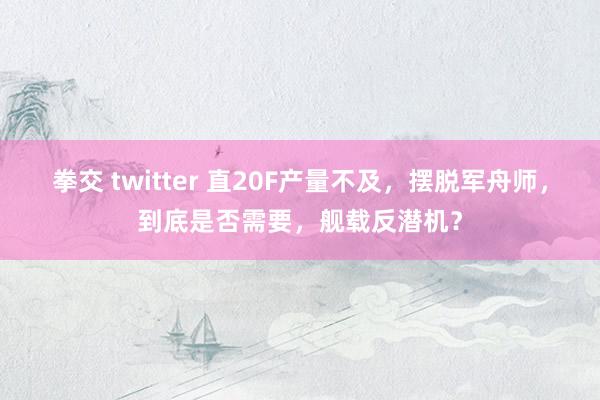 拳交 twitter 直20F产量不及，摆脱军舟师，到底是否需要，舰载反潜机？