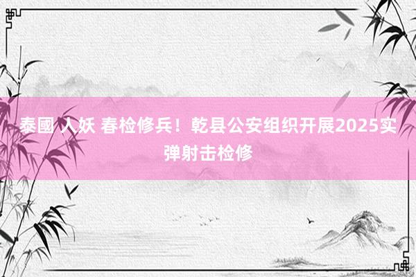 泰國 人妖 春检修兵！乾县公安组织开展2025实弹射击检修