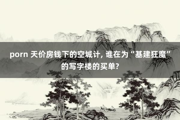 porn 天价房钱下的空城计， 谁在为“基建狂魔”的写字楼的买单?