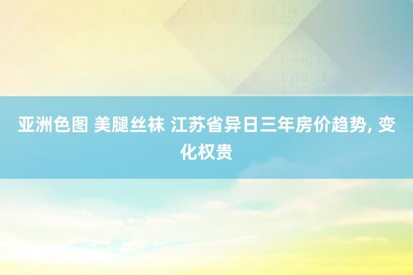 亚洲色图 美腿丝袜 江苏省异日三年房价趋势， 变化权贵