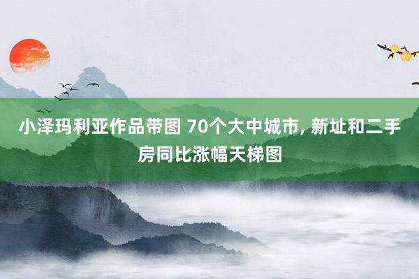 小泽玛利亚作品带图 70个大中城市， 新址和二手房同比涨幅天梯图
