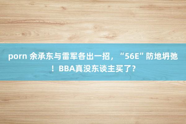 porn 余承东与雷军各出一招，“56E”防地坍弛！BBA真没东谈主买了？