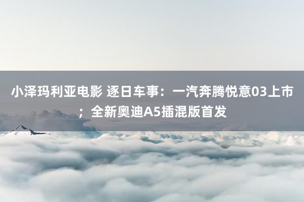 小泽玛利亚电影 逐日车事：一汽奔腾悦意03上市；全新奥迪A5插混版首发