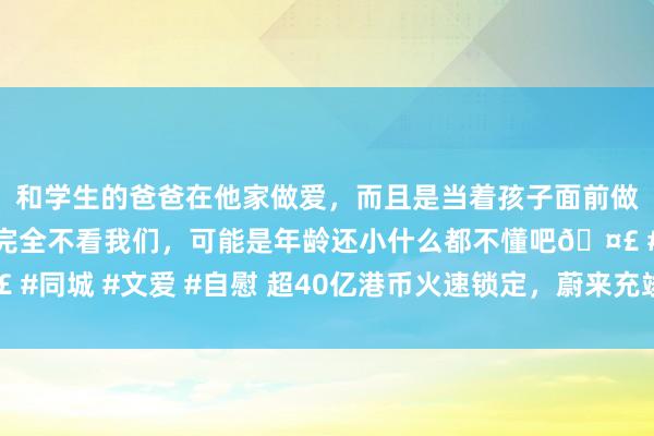 和学生的爸爸在他家做爱，而且是当着孩子面前做爱，太刺激了，孩子完全不看我们，可能是年龄还小什么都不懂吧🤣 #同城 #文爱 #自慰 超40亿港币火速锁定，蔚来充竣事金流开启产物大年