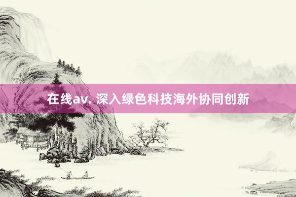 在线av. 深入绿色科技海外协同创新