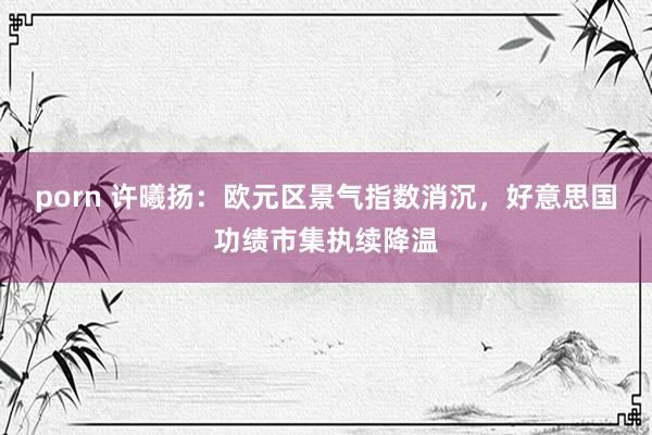 porn 许曦扬：欧元区景气指数消沉，好意思国功绩市集执续降温