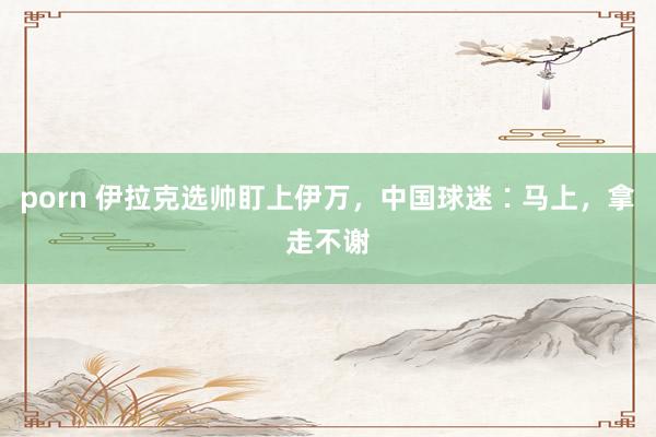 porn 伊拉克选帅盯上伊万，中国球迷∶马上，拿走不谢
