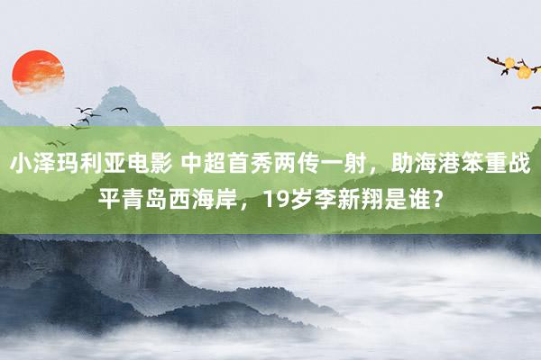 小泽玛利亚电影 中超首秀两传一射，助海港笨重战平青岛西海岸，19岁李新翔是谁？