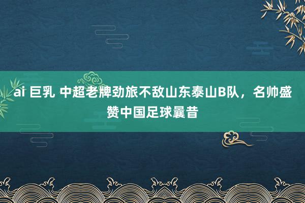 ai 巨乳 中超老牌劲旅不敌山东泰山B队，名帅盛赞中国足球曩昔