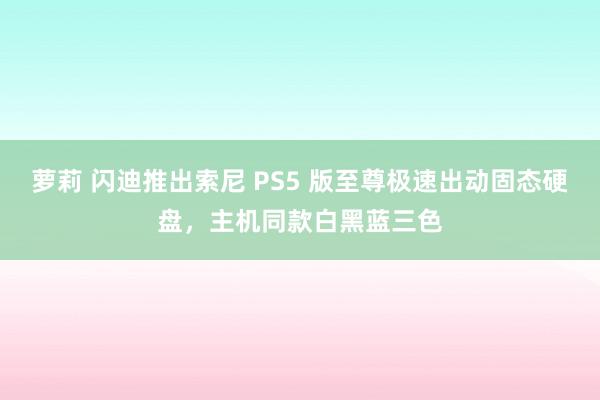 萝莉 闪迪推出索尼 PS5 版至尊极速出动固态硬盘，主机同款白黑蓝三色