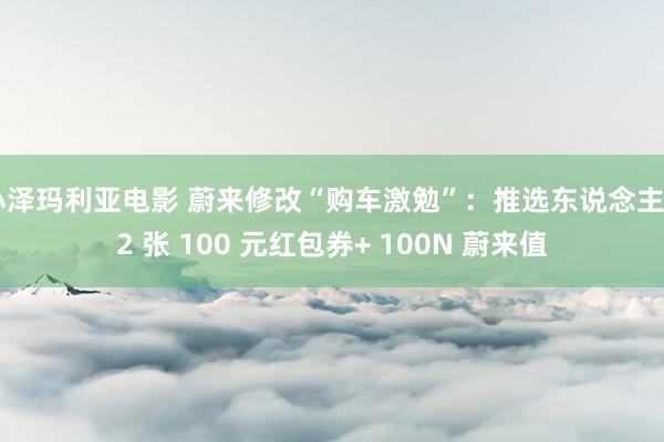 小泽玛利亚电影 蔚来修改“购车激勉”：推选东说念主 12 张 100 元红包券+ 100N 蔚来值