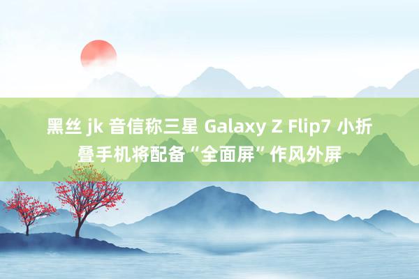黑丝 jk 音信称三星 Galaxy Z Flip7 小折叠手机将配备“全面屏”作风外屏