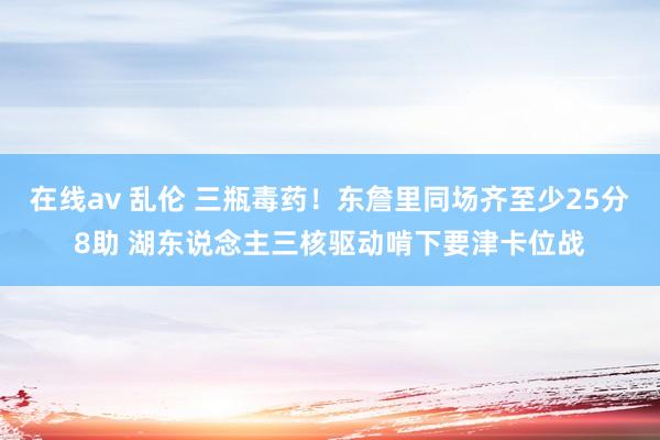 在线av 乱伦 三瓶毒药！东詹里同场齐至少25分8助 湖东说念主三核驱动啃下要津卡位战