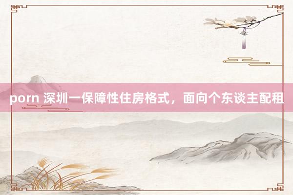 porn 深圳一保障性住房格式，面向个东谈主配租