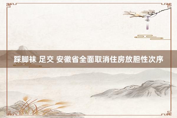 踩脚袜 足交 安徽省全面取消住房放胆性次序