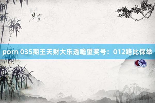 porn 035期王天财大乐透瞻望奖号：012路比保举