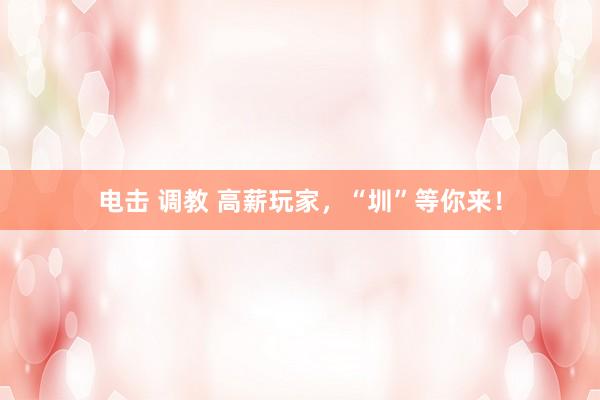 电击 调教 高薪玩家，“圳”等你来！