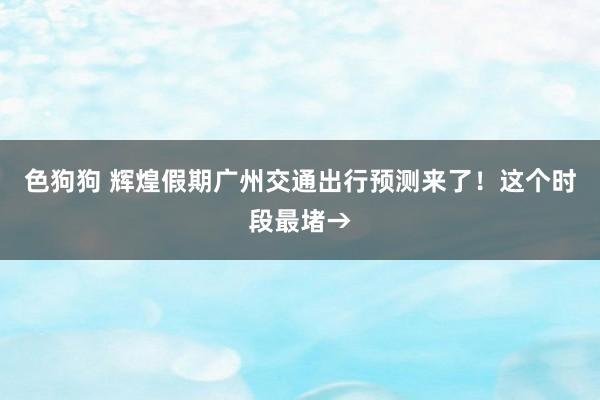 色狗狗 辉煌假期广州交通出行预测来了！这个时段最堵→
