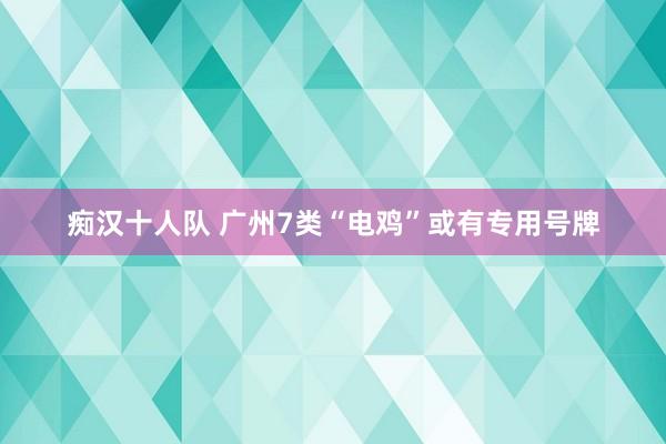 痴汉十人队 广州7类“电鸡”或有专用号牌
