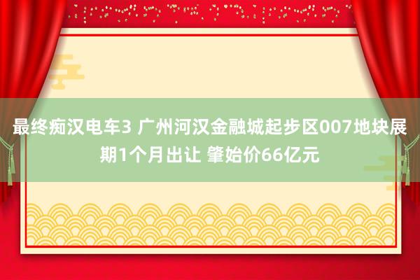 最终痴汉电车3 广州河汉金融城起步区007地块展期1个月出让 肇始价66亿元