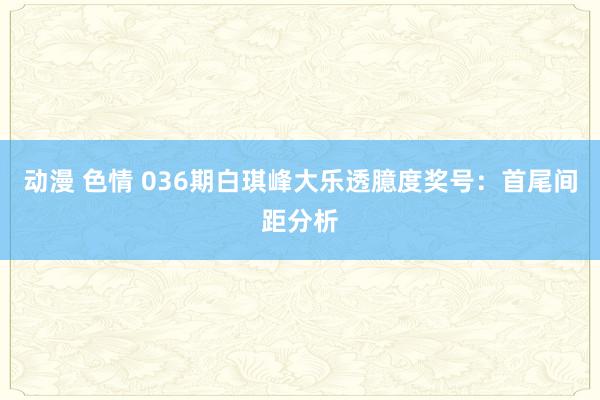 动漫 色情 036期白琪峰大乐透臆度奖号：首尾间距分析