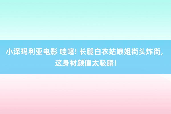 小泽玛利亚电影 哇噻! 长腿白衣姑娘姐街头炸街， 这身材颜值太吸睛!